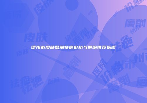 德州市皮肤磨削祛疤价格与医院推荐指南