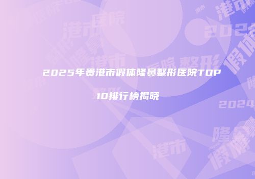 2025年贵港市假体隆鼻整形医院TOP10排行榜揭晓
