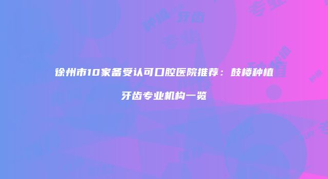 徐州市10家备受认可口腔医院推荐：鼓楼种植牙齿专业机构一览