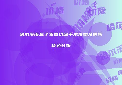 哈尔滨市鼻子软骨切除手术价格及医院特色分析