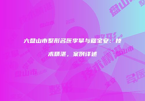六盘山市整形名医李攀与穆宝安：技术精湛，案例详述