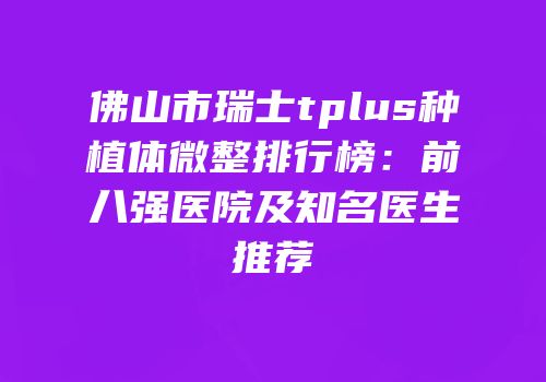 佛山市瑞士tplus种植体微整排行榜：前八强医院及知名医生推荐