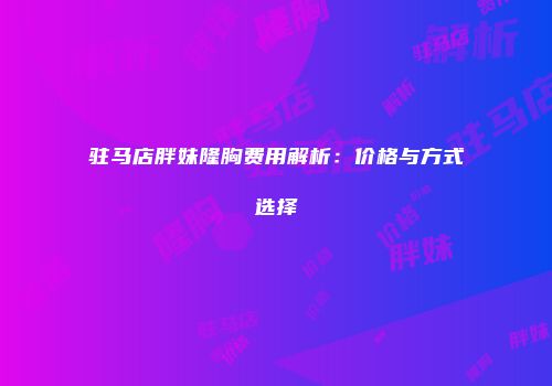 驻马店胖妹隆胸费用解析：价格与方式选择