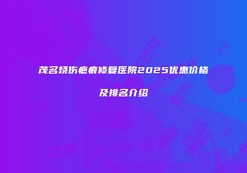 茂名烧伤疤痕修复医院2025优惠价格及排名介绍