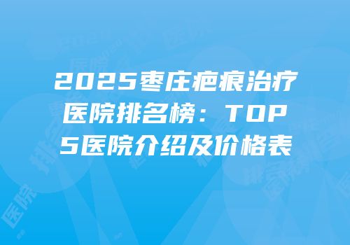 2025枣庄疤痕治疗医院排名榜：TOP5医院介绍及价格表