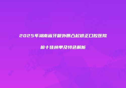 2025年湖南省牙龈外侧凸起矫正口腔医院前十佳榜单及特色解析