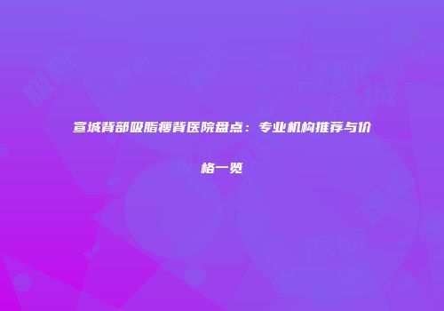 宣城背部吸脂瘦背医院盘点：专业机构推荐与价格一览