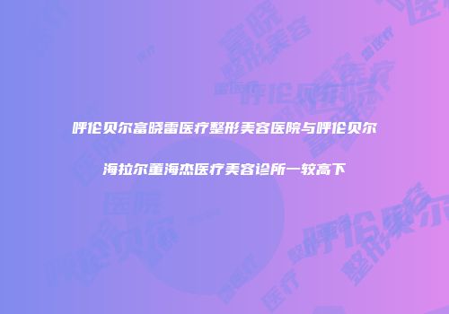 呼伦贝尔富晓雷医疗整形美容医院与呼伦贝尔海拉尔董海杰医疗美容诊所一较高下