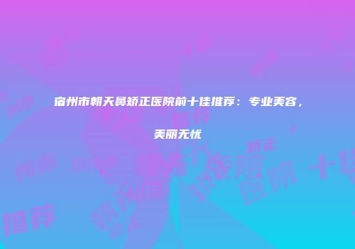 宿州市朝天鼻矫正医院前十佳推荐：专业美容，美丽无忧