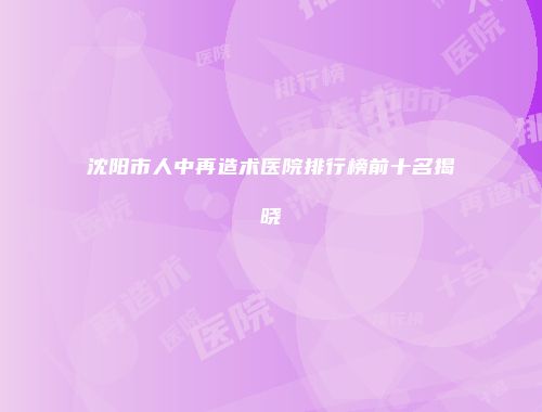 沈阳市人中再造术医院排行榜前十名揭晓