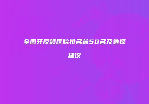 全国牙反颌医院排名前50名及选择建议
