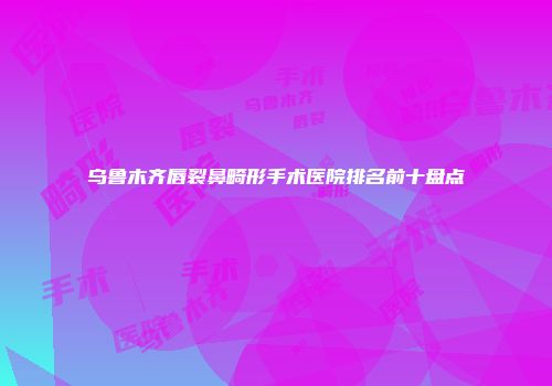 乌鲁木齐唇裂鼻畸形手术医院排名前十盘点