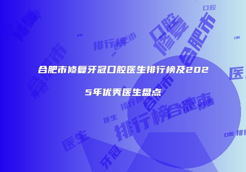 合肥市修复牙冠口腔医生排行榜及2025年优秀医生盘点