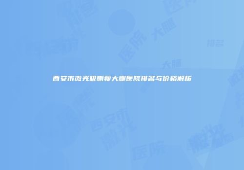 西安市激光吸脂瘦大腿医院排名与价格解析