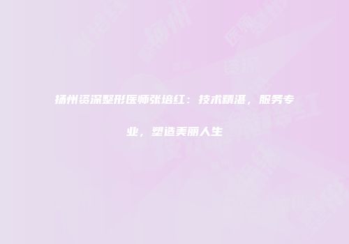 扬州资深整形医师张培红：技术精湛，服务专业，塑造美丽人生