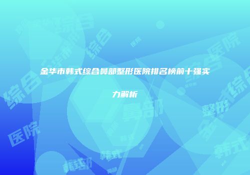 金华市韩式综合鼻部整形医院排名榜前十强实力解析