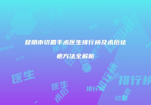昆明市切眉手术医生排行榜及术后祛疤方法全解析
