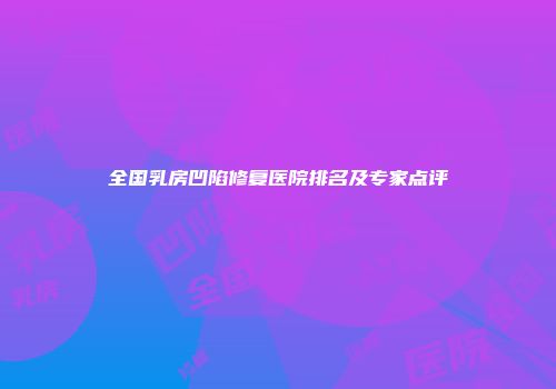 全国乳房凹陷修复医院排名及专家点评