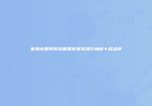 衡阳市唇腭裂修复整形医院排行榜前十名点评