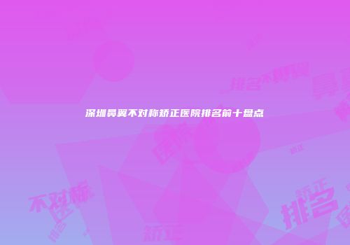 深圳鼻翼不对称矫正医院排名前十盘点