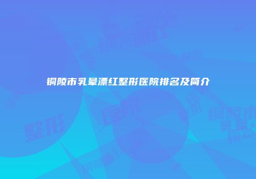 铜陵市乳晕漂红整形医院排名及简介