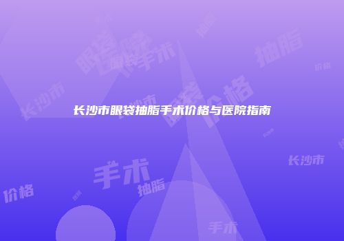 长沙市眼袋抽脂手术价格与医院指南