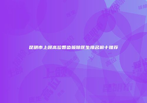 昆明市上颌高位智齿拔除医生排名前十推荐
