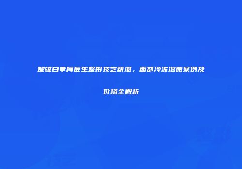 楚雄白孝梅医生整形技艺精湛，面部冷冻溶脂案例及价格全解析