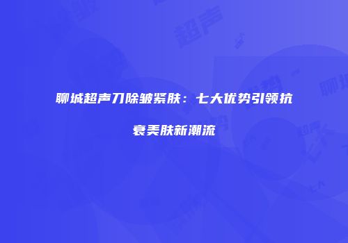 聊城超声刀除皱紧肤：七大优势引领抗衰美肤新潮流
