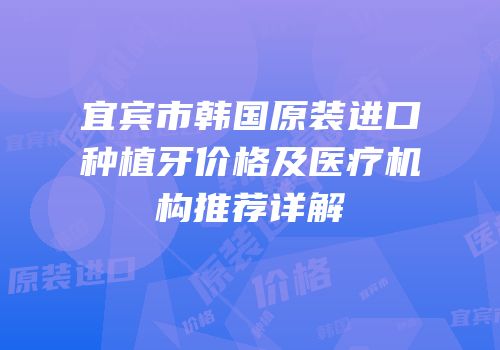 宜宾市韩国原装进口种植牙价格及医疗机构推荐详解