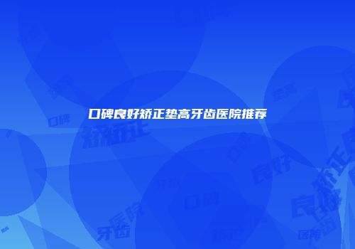 口碑良好矫正垫高牙齿医院推荐