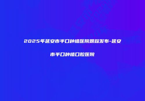 2025年延安市半口种植医院跟踪发布-延安市半口种植口腔医院