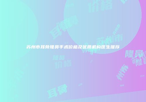 苏州市耳骨隆鼻手术价格及优质机构医生推荐