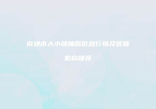 南通市大小腿抽脂价格行情及优质机构推荐