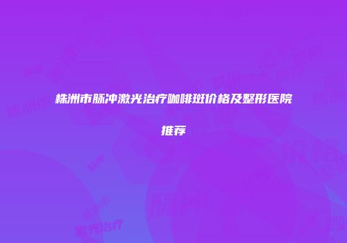 株洲市脉冲激光治疗咖啡斑价格及整形医院推荐