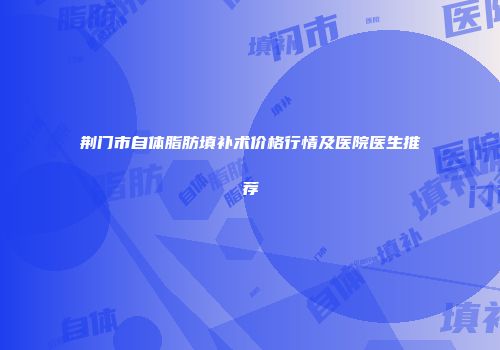 荆门市自体脂肪填补术价格行情及医院医生推荐