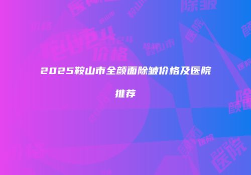 2025鞍山市全颜面除皱价格及医院推荐