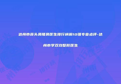 达州市蒜头鼻隆鼻医生排行榜前10强专业点评-达州市李双均整形医生
