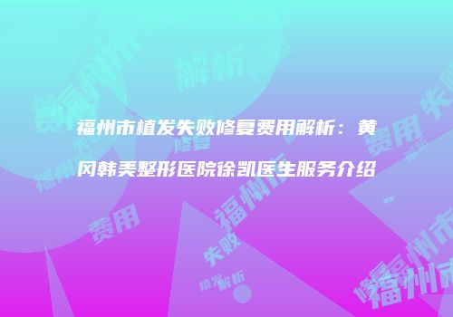 福州市植发失败修复费用解析：黄冈韩美整形医院徐凯医生服务介绍