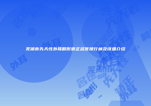 芜湖市先天性外耳畸形矫正名医排行榜及详细介绍
