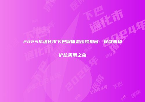 2025年通化市下巴假体歪医院排名：权威机构护航美丽之旅