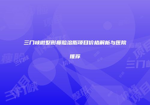 三门峡微整形瘦脸溶脂项目价格解析与医院推荐