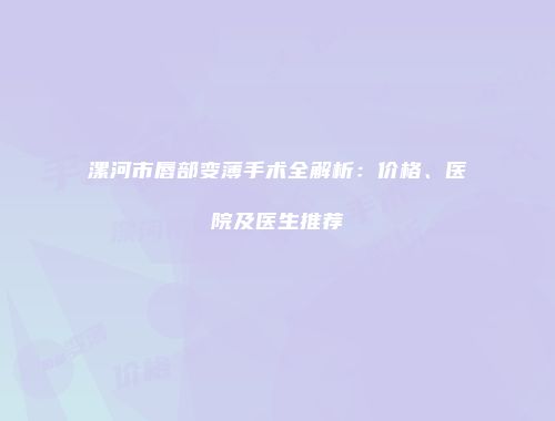 漯河市唇部变薄手术全解析：价格、医院及医生推荐