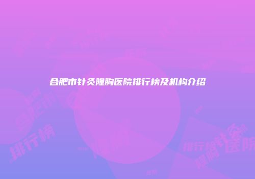 合肥市针灸隆胸医院排行榜及机构介绍