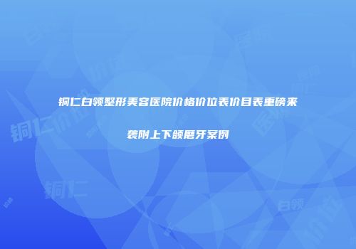 铜仁白领整形美容医院价格价位表价目表重磅来袭附上下颌磨牙案例