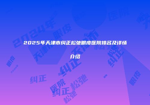 2025年天津市纠正松弛眼皮医院排名及详情介绍