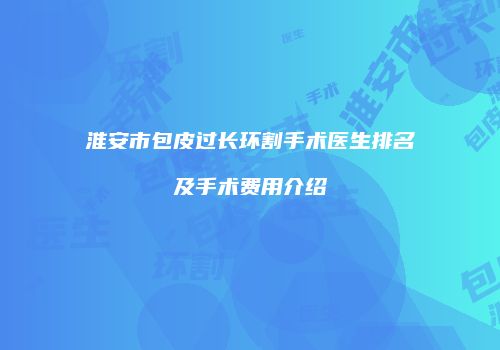 淮安市包皮过长环割手术医生排名及手术费用介绍