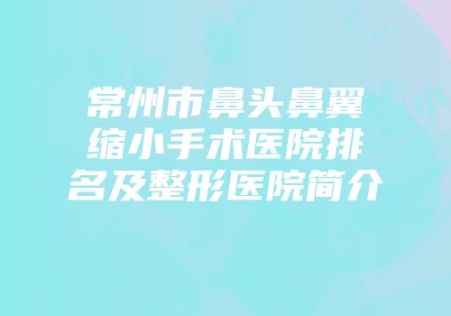 常州市鼻头鼻翼缩小手术医院排名及整形医院简介