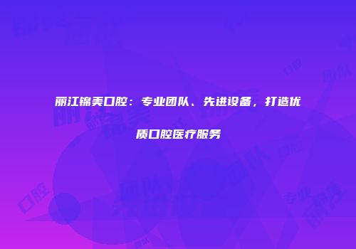 丽江锦美口腔：专业团队、先进设备，打造优质口腔医疗服务