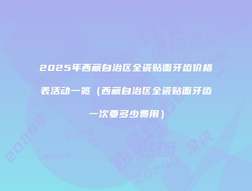 2025年西藏自治区全瓷贴面牙齿价格表活动一览（西藏自治区全瓷贴面牙齿一次要多少费用）